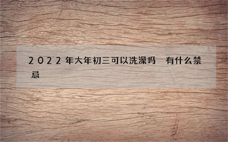 2022年大年初三可以洗澡吗 有什么禁忌